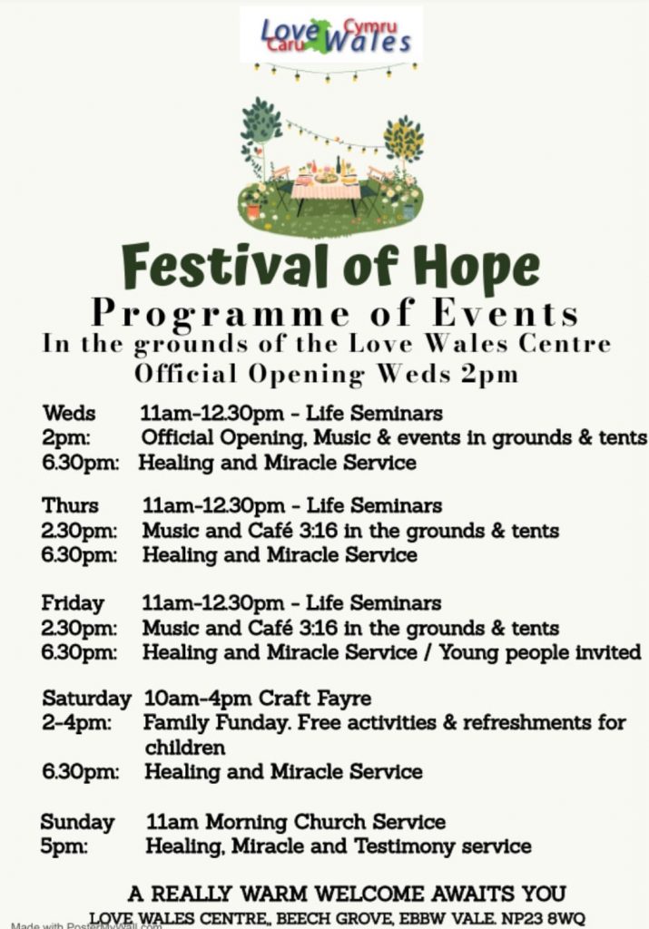 Festival of Hope Programme of Events In the grounds of the Love Wales Centre Official Opening Weds 2pm Weds 2pm: 6.30pm: Thurs 2.30pm: 6.30pm: 11am-12.30pm - Life Seminars Official Opening, Music & events in grounds & tents Healing and Miracle Service 11am-12.30pm - Life Seminars Music and Café 3:16 in the grounds & tents Healing and Miracle Service Friday 11am-1230pm - Life Seminars 2.30pm: Music and Café 3:16 in the grounds & tents 6.30pm: Healing and Miracle Service / Young people invited Saturday 10am-4pm Craft Fayre 2-4pm: Family Funday. Free activities & refreshments for children 6.30pm: Healing and Miracle Service Sunday 5pm: 11am Morning Church Service Healing, Miracle and Testimony service A REALLY WARM WELCOME AWAITS YOU LOVE WALES CENTRE, BEECH GROVE, EBBW VALE. NP23 8WQ